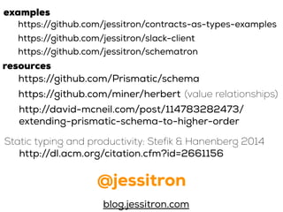 @jessitron
blog.jessitron.com
https://github.com/jessitron/contracts-as-types-examples
https://github.com/jessitron/slack-client
examples
resources
https://github.com/Prismatic/schema
https://github.com/miner/herbert (value relationships)
http://david-mcneil.com/post/114783282473/
extending-prismatic-schema-to-higher-order
https://github.com/jessitron/schematron
http://dl.acm.org/citation.cfm?id=2661156
Static typing and productivity: Stefik & Hanenberg 2014
 
