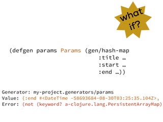 (defgen params Params (gen/hash-map
:title …
:start …
:end …))
what
if?
Generator: my-project.generators/params
Value: {:end #<DateTime -58693684-08-30T03:25:35.104Z>, :
Error: (not (keyword? a-clojure.lang.PersistentArrayMap))
 