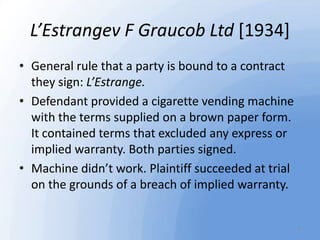 L’Estrangev F Graucob Ltd [1934]
• General rule that a party is bound to a contract
they sign: L’Estrange.
• Defendant pro...