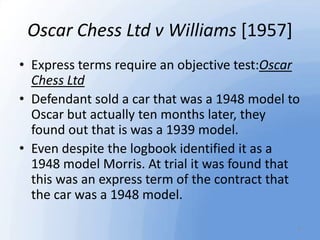 Oscar Chess Ltd v Williams [1957]
• Express terms require an objective test:Oscar
Chess Ltd
• Defendant sold a car that wa...