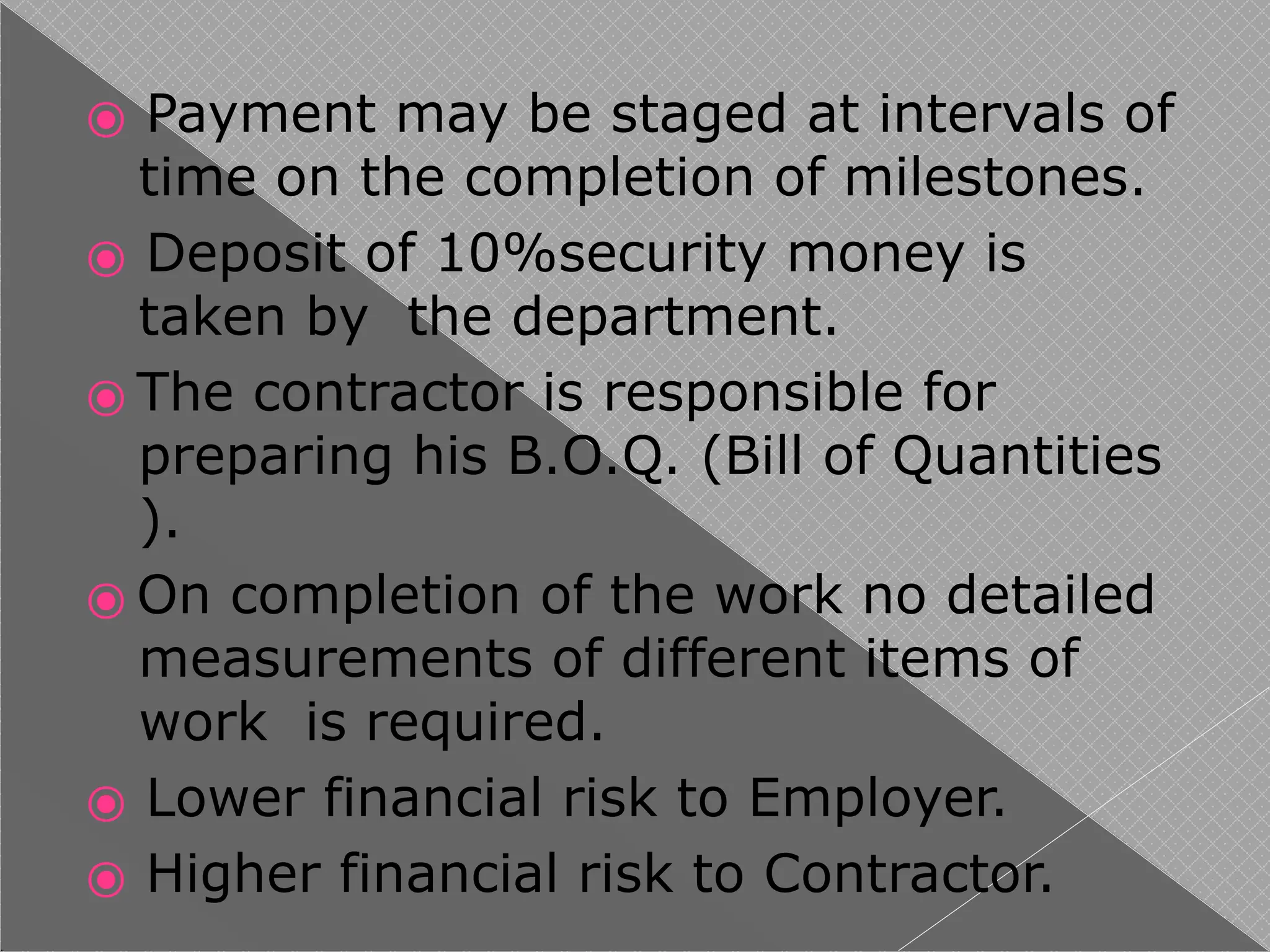 ⦿ Payment may be staged at intervals of
time on the completion of milestones.
⦿ Deposit of 10%security money is
taken by the department.
⦿ The contractor is responsible for
preparing his B.O.Q. (Bill of Quantities
).
⦿ On completion of the work no detailed
measurements of different items of
work is required.
⦿ Lower financial risk to Employer.
⦿ Higher financial risk to Contractor.
 