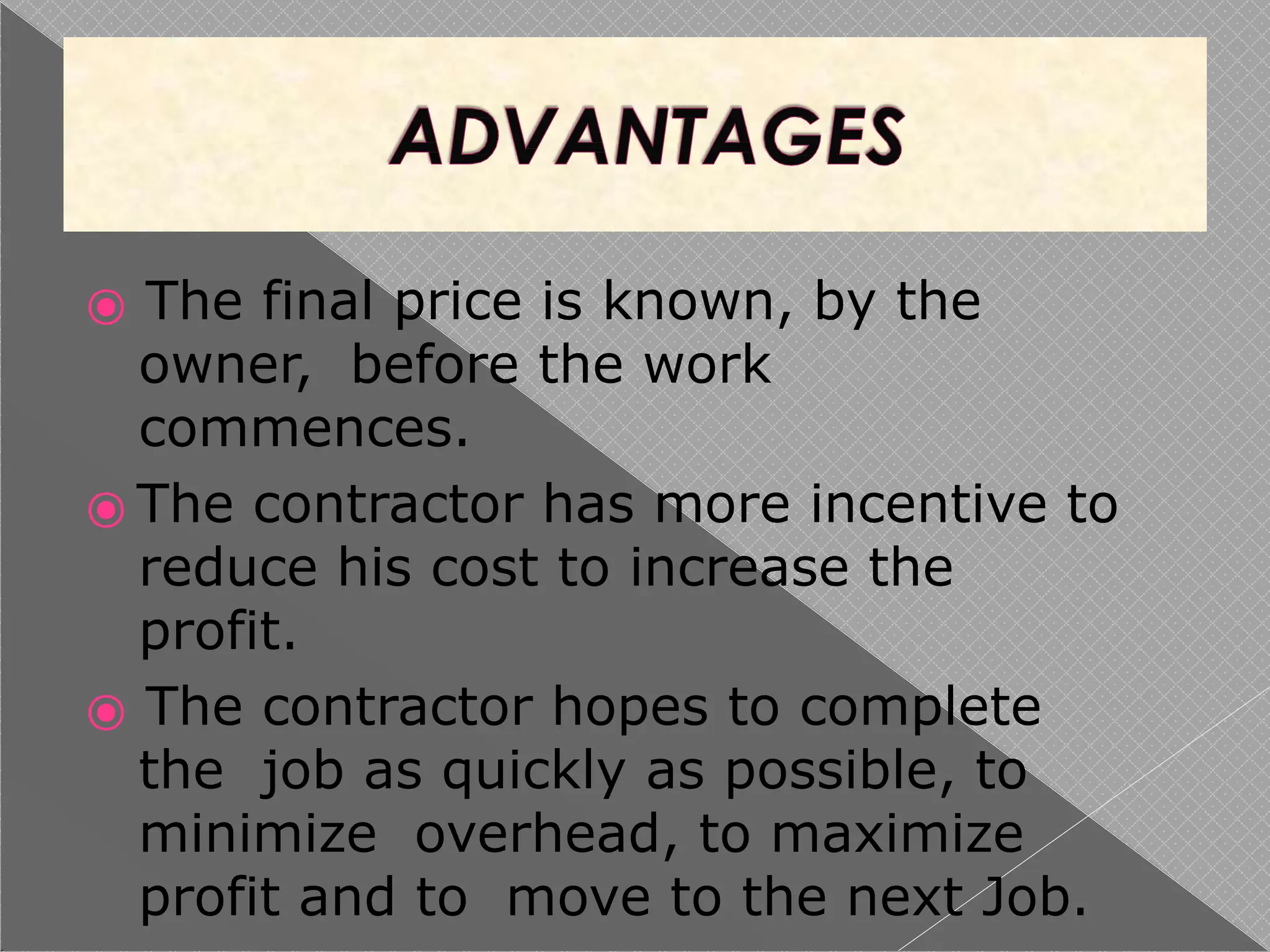 ⦿ The final price is known, by the
owner, before the work
commences.
⦿ The contractor has more incentive to
reduce his cost to increase the
profit.
⦿ The contractor hopes to complete
the job as quickly as possible, to
minimize overhead, to maximize
profit and to move to the next Job.
 