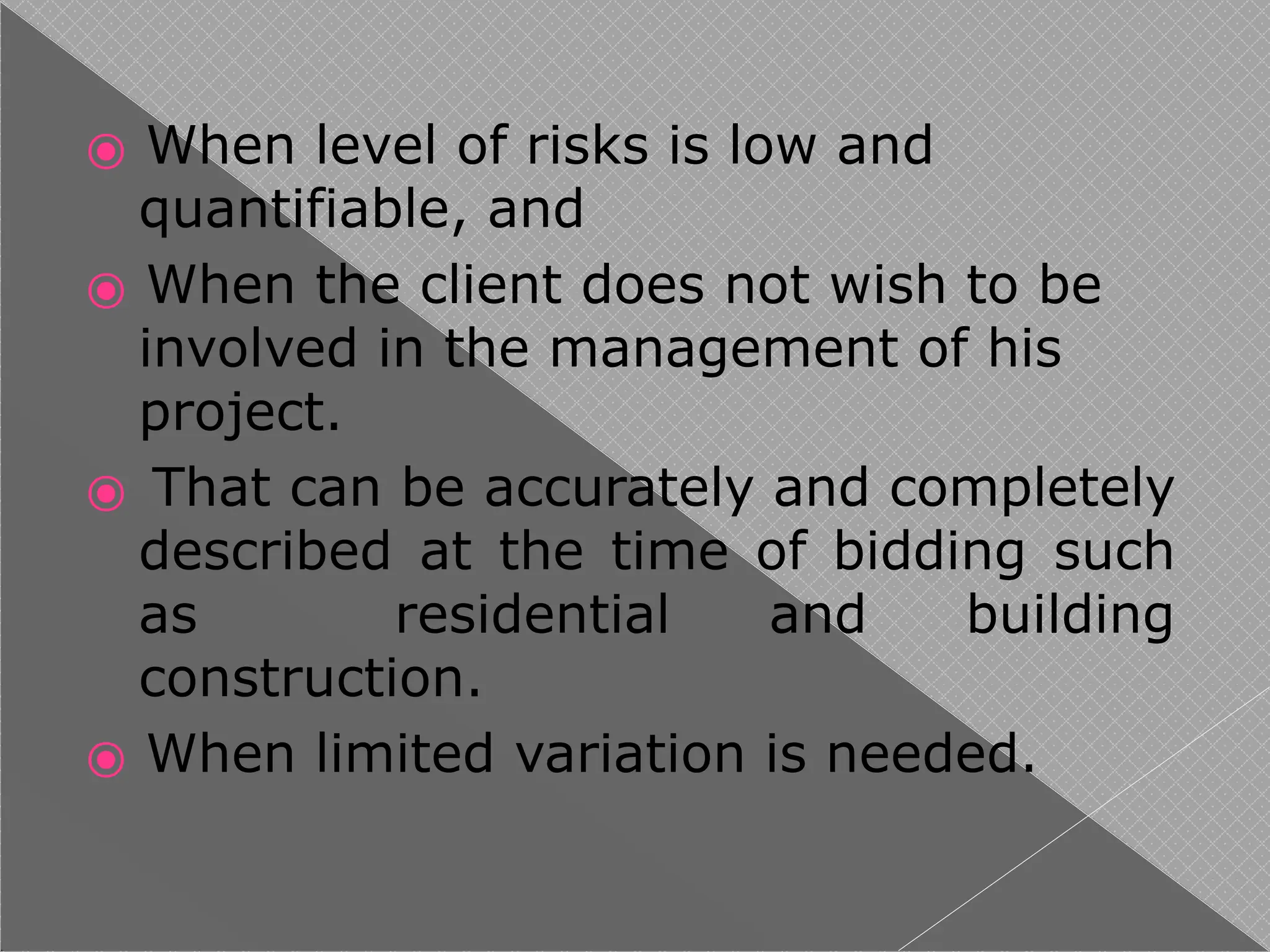 ⦿ When level of risks is low and
quantifiable, and
⦿ When the client does not wish to be
involved in the management of his
project.
⦿ That can be accurately and completely
described at the time of bidding such
as residential and building
construction.
⦿ When limited variation is needed.
 