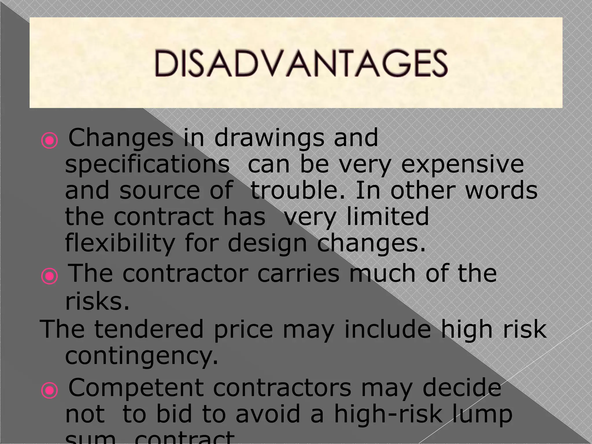 ⦿ Changes in drawings and
specifications can be very expensive
and source of trouble. In other words
the contract has very limited
flexibility for design changes.
⦿ The contractor carries much of the
risks.
The tendered price may include high risk
contingency.
⦿ Competent contractors may decide
not to bid to avoid a high-risk lump
 