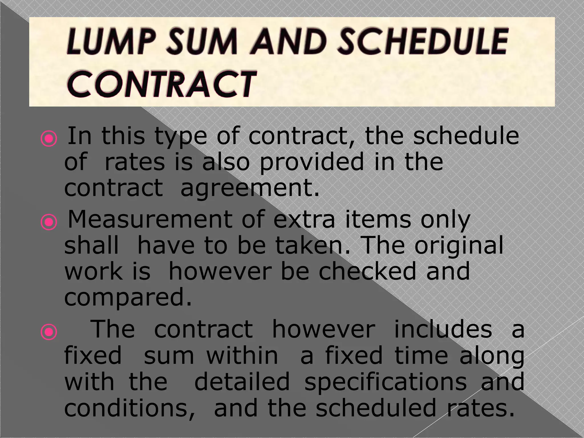 ⦿ In this type of contract, the schedule
of rates is also provided in the
contract agreement.
⦿ Measurement of extra items only
shall have to be taken. The original
work is however be checked and
compared.
⦿ The contract however includes a
fixed sum within a fixed time along
with the detailed specifications and
conditions, and the scheduled rates.
 
