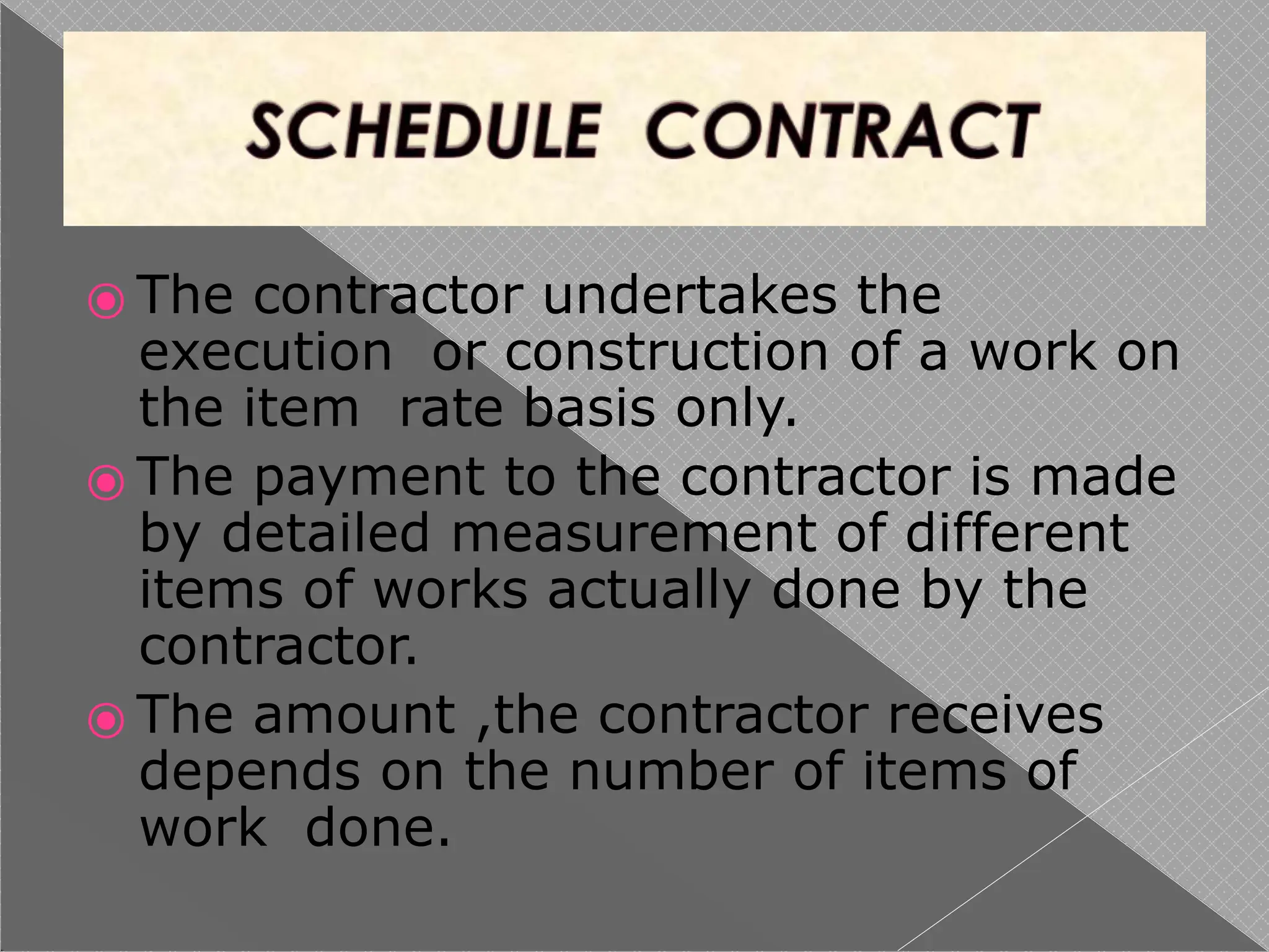 ⦿ The contractor undertakes the
execution or construction of a work on
the item rate basis only.
⦿ The payment to the contractor is made
by detailed measurement of different
items of works actually done by the
contractor.
⦿ The amount ,the contractor receives
depends on the number of items of
work done.
 
