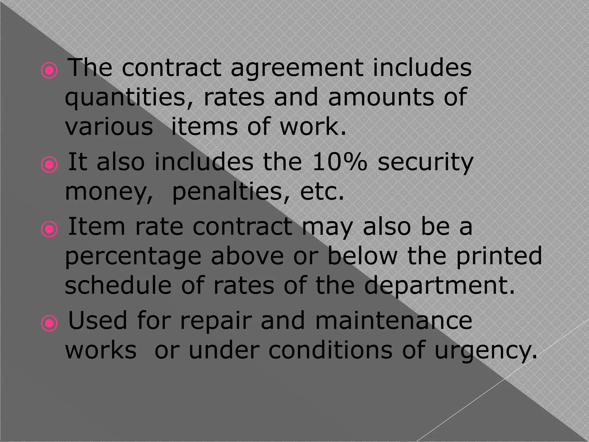 ⦿ The contract agreement includes
quantities, rates and amounts of
various items of work.
⦿ It also includes the 10% security
money, penalties, etc.
⦿ Item rate contract may also be a
percentage above or below the printed
schedule of rates of the department.
⦿ Used for repair and maintenance
works or under conditions of urgency.
 