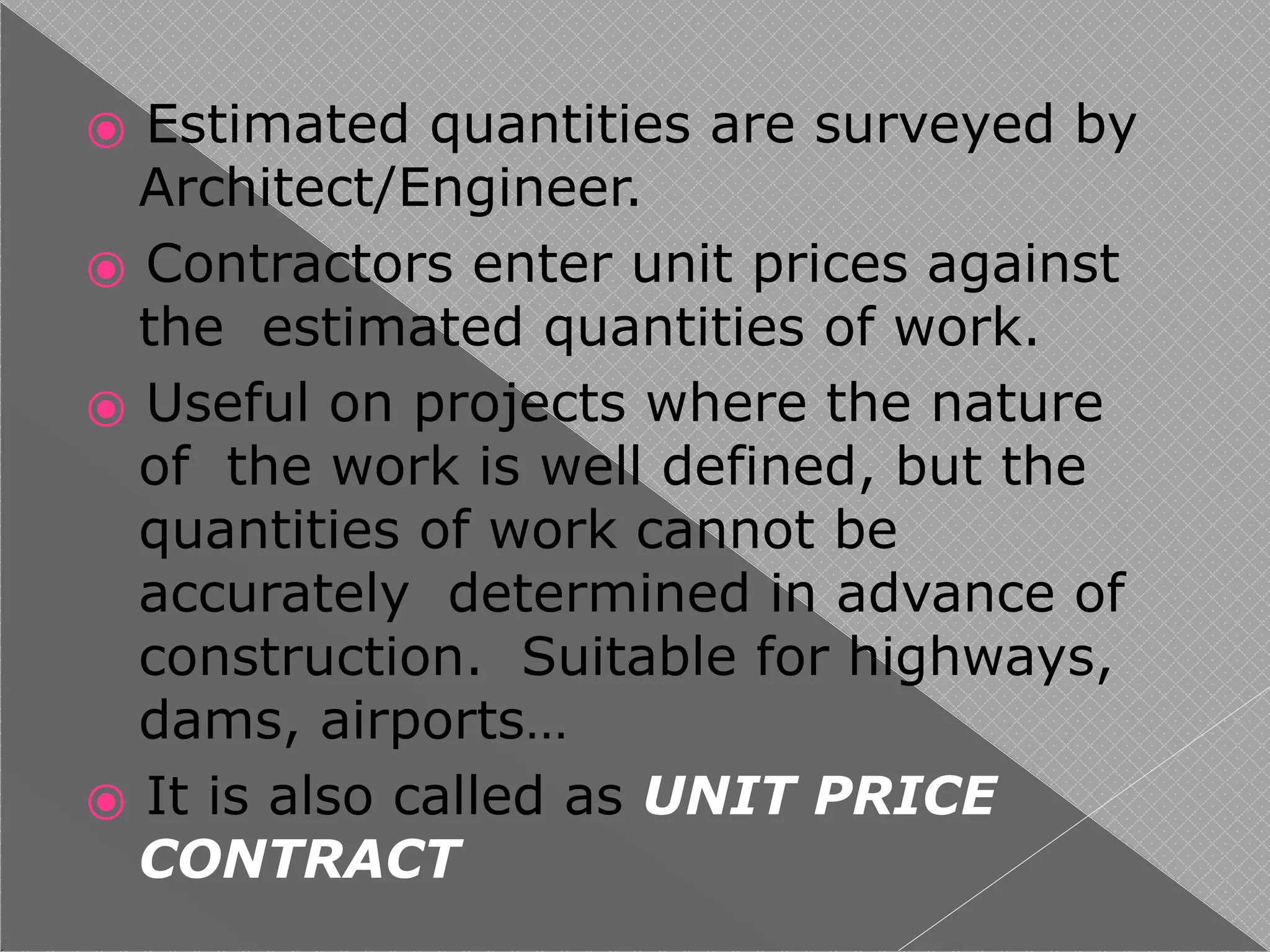 ⦿ Estimated quantities are surveyed by
Architect/Engineer.
⦿ Contractors enter unit prices against
the estimated quantities of work.
⦿ Useful on projects where the nature
of the work is well defined, but the
quantities of work cannot be
accurately determined in advance of
construction. Suitable for highways,
dams, airports…
⦿ It is also called as UNIT PRICE
CONTRACT
 