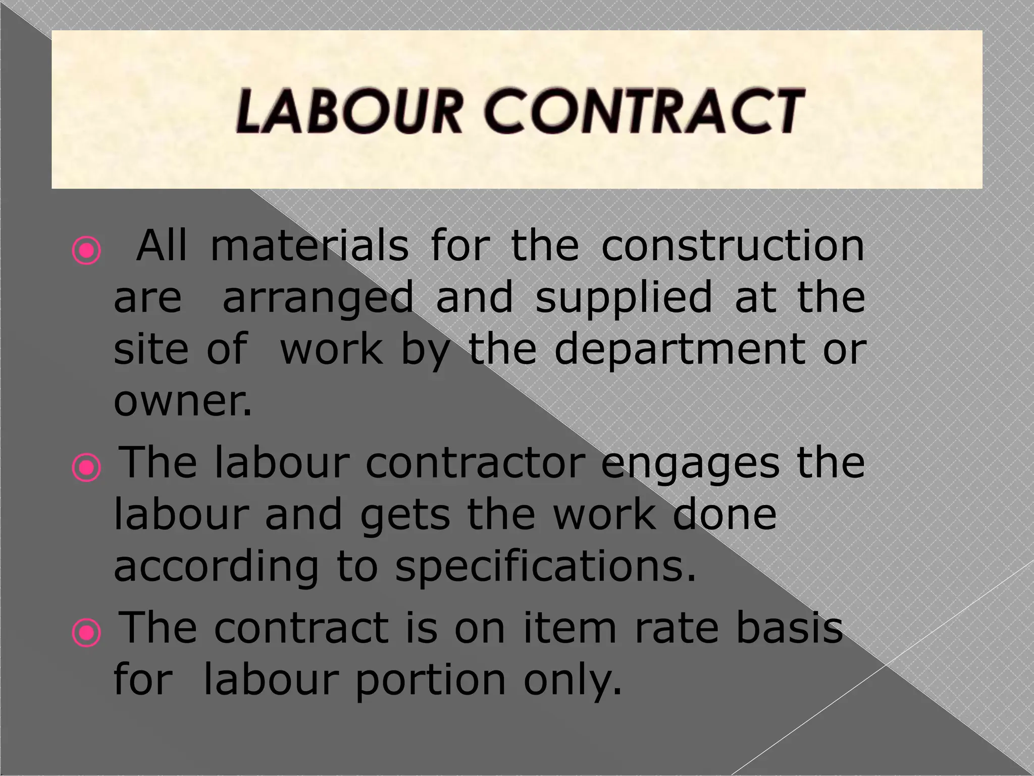 ⦿ All materials for the construction
are arranged and supplied at the
site of work by the department or
owner.
⦿ The labour contractor engages the
labour and gets the work done
according to specifications.
⦿ The contract is on item rate basis
for labour portion only.
 
