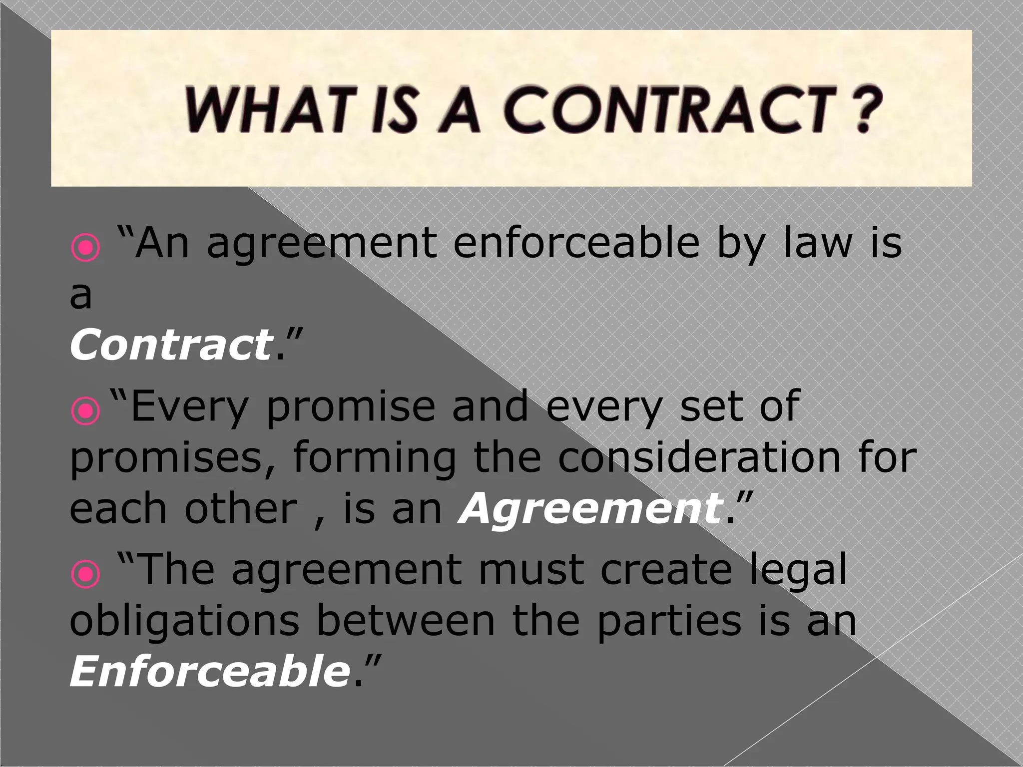 ⦿ “An agreement enforceable by law is
a
Contract.”
⦿ “Every promise and every set of
promises, forming the consideration for
each other , is an Agreement.”
⦿ “The agreement must create legal
obligations between the parties is an
Enforceable.”
 