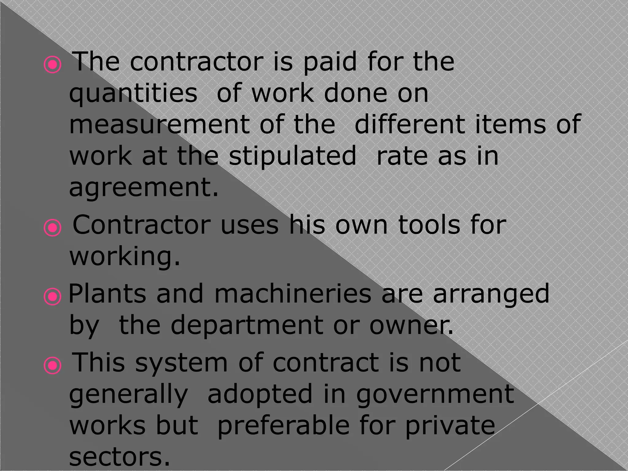 ⦿ The contractor is paid for the
quantities of work done on
measurement of the different items of
work at the stipulated rate as in
agreement.
⦿ Contractor uses his own tools for
working.
⦿ Plants and machineries are arranged
by the department or owner.
⦿ This system of contract is not
generally adopted in government
works but preferable for private
sectors.
 