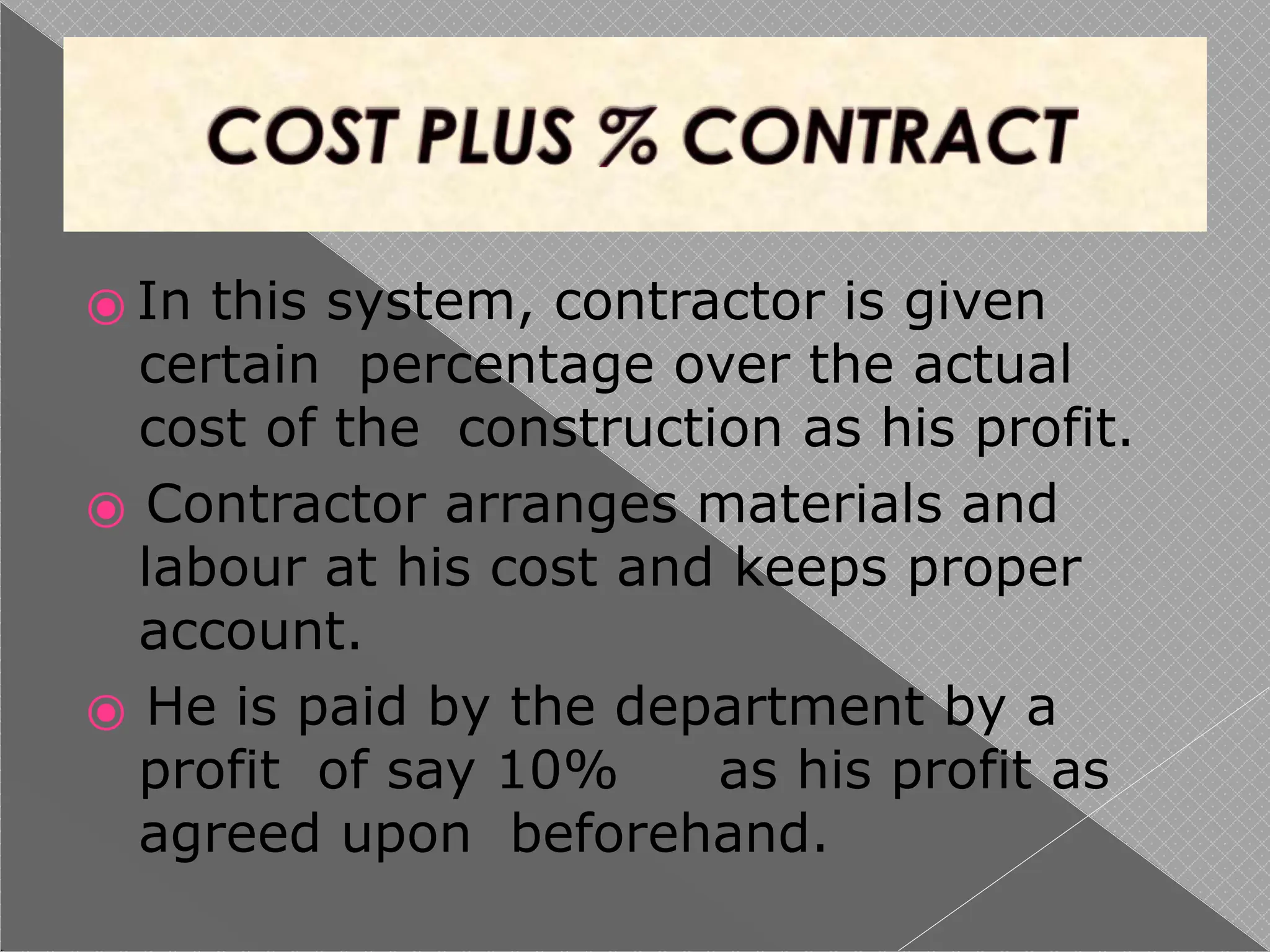 ⦿ In this system, contractor is given
certain percentage over the actual
cost of the construction as his profit.
⦿ Contractor arranges materials and
labour at his cost and keeps proper
account.
⦿ He is paid by the department by a
profit of say 10% as his profit as
agreed upon beforehand.
 