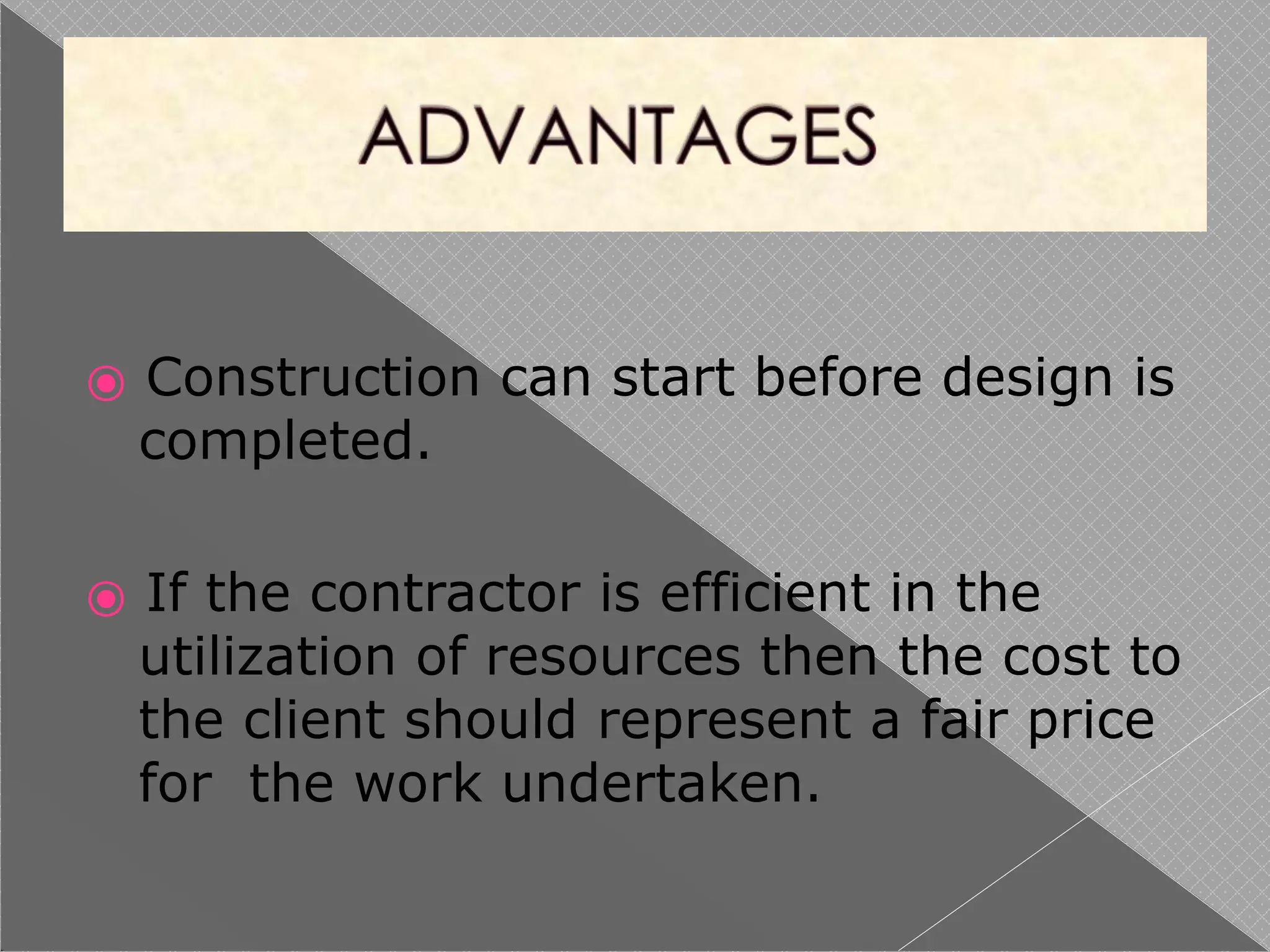 ⦿ Construction can start before design is
completed.
⦿ If the contractor is efficient in the
utilization of resources then the cost to
the client should represent a fair price
for the work undertaken.
 