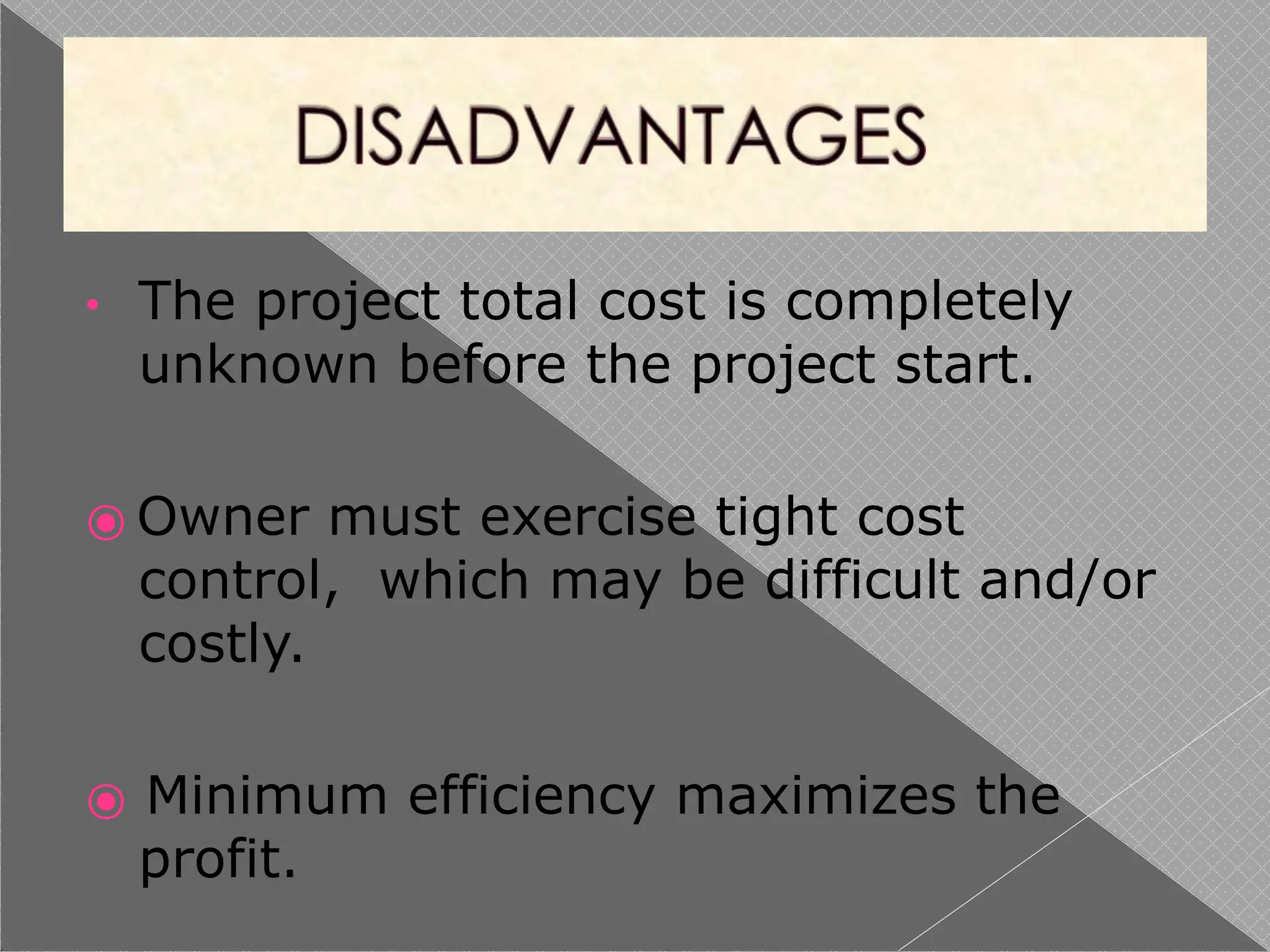 • The project total cost is completely
unknown before the project start.
⦿ Owner must exercise tight cost
control, which may be difficult and/or
costly.
⦿ Minimum efficiency maximizes the
profit.
 