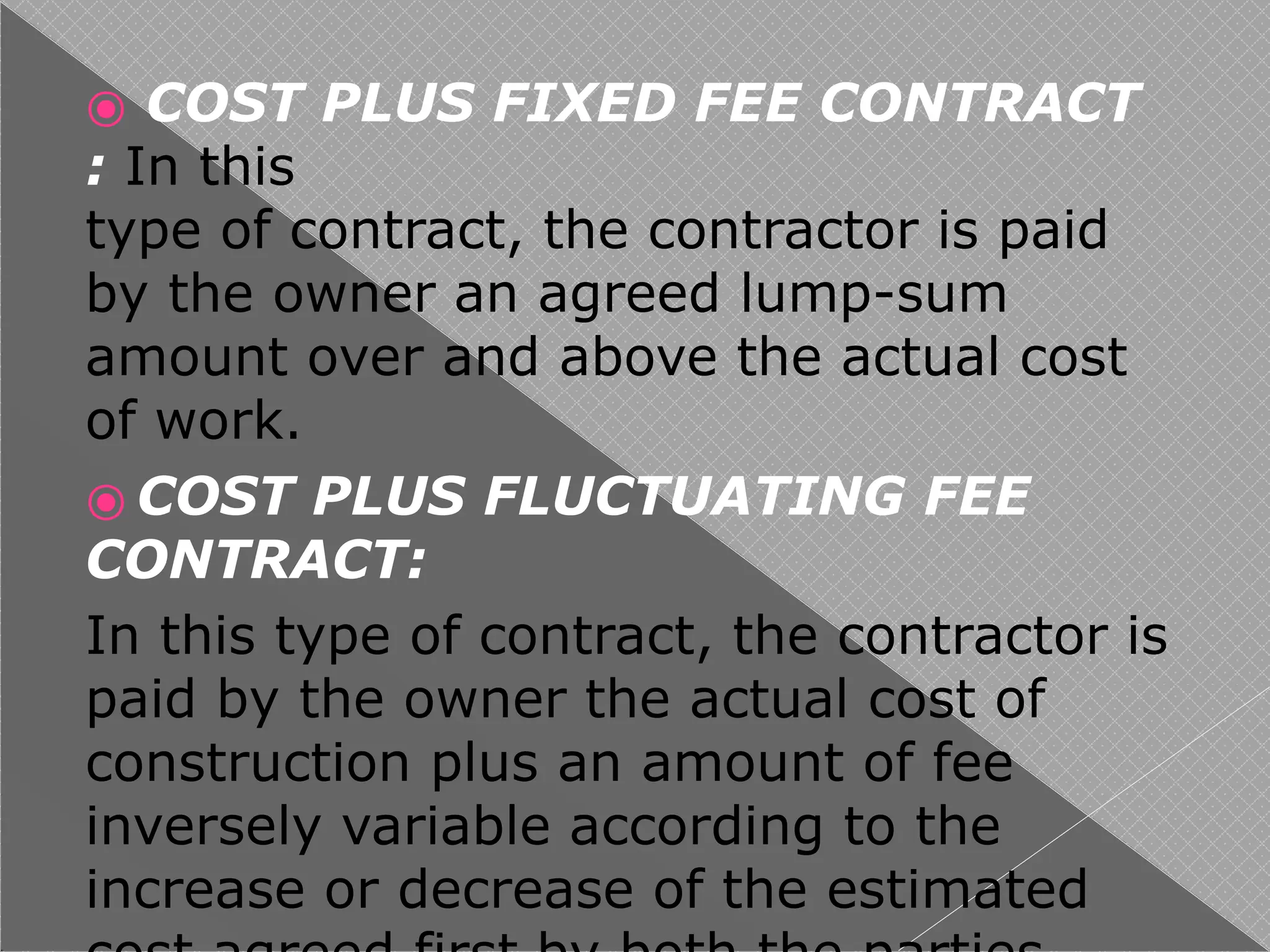 ⦿ COST PLUS FIXED FEE CONTRACT
: In this
type of contract, the contractor is paid
by the owner an agreed lump-sum
amount over and above the actual cost
of work.
⦿ COST PLUS FLUCTUATING FEE
CONTRACT:
In this type of contract, the contractor is
paid by the owner the actual cost of
construction plus an amount of fee
inversely variable according to the
increase or decrease of the estimated
 
