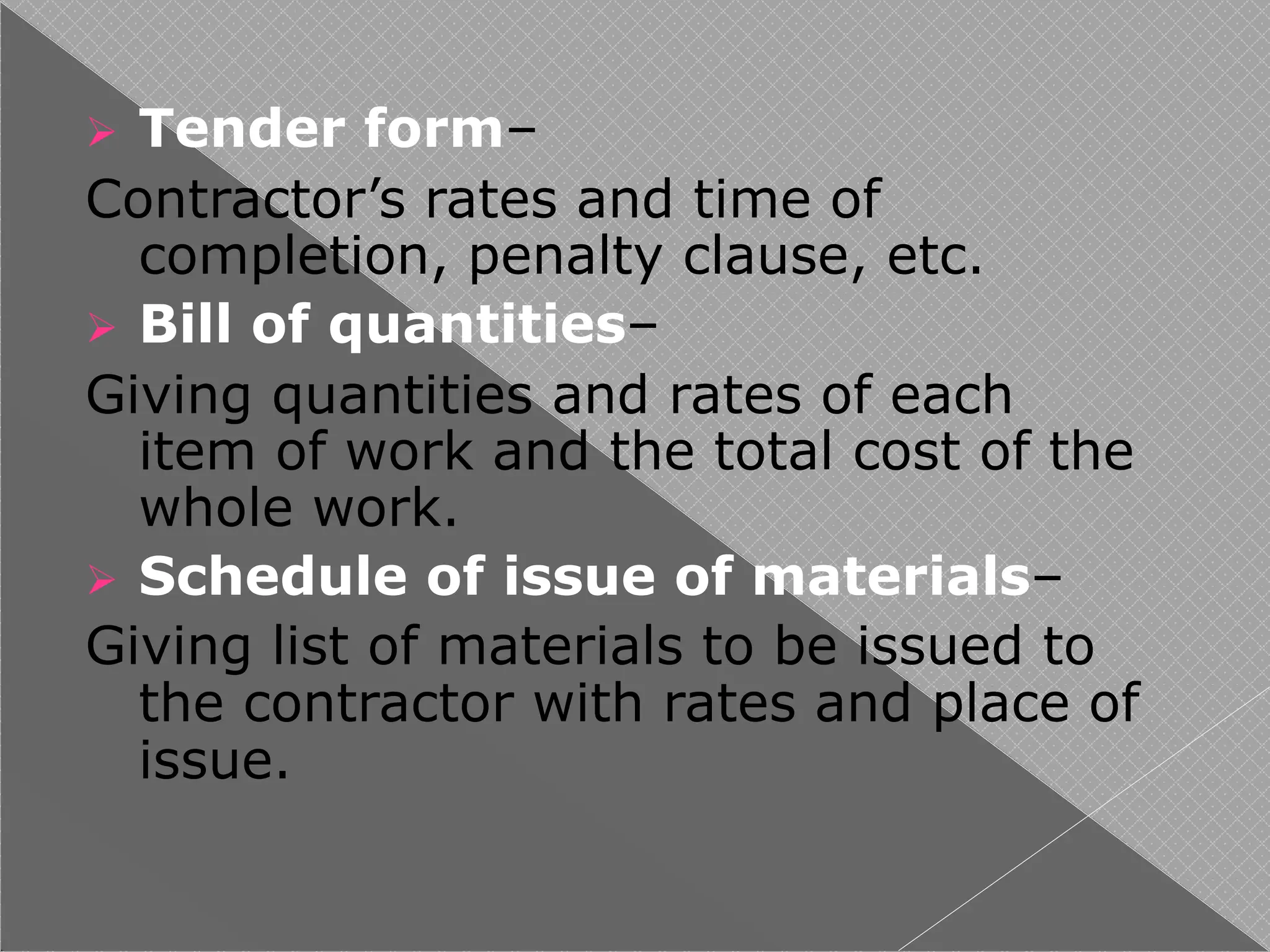  Tender form–
Contractor’s rates and time of
completion, penalty clause, etc.
 Bill of quantities–
Giving quantities and rates of each
item of work and the total cost of the
whole work.
 Schedule of issue of materials–
Giving list of materials to be issued to
the contractor with rates and place of
issue.
 