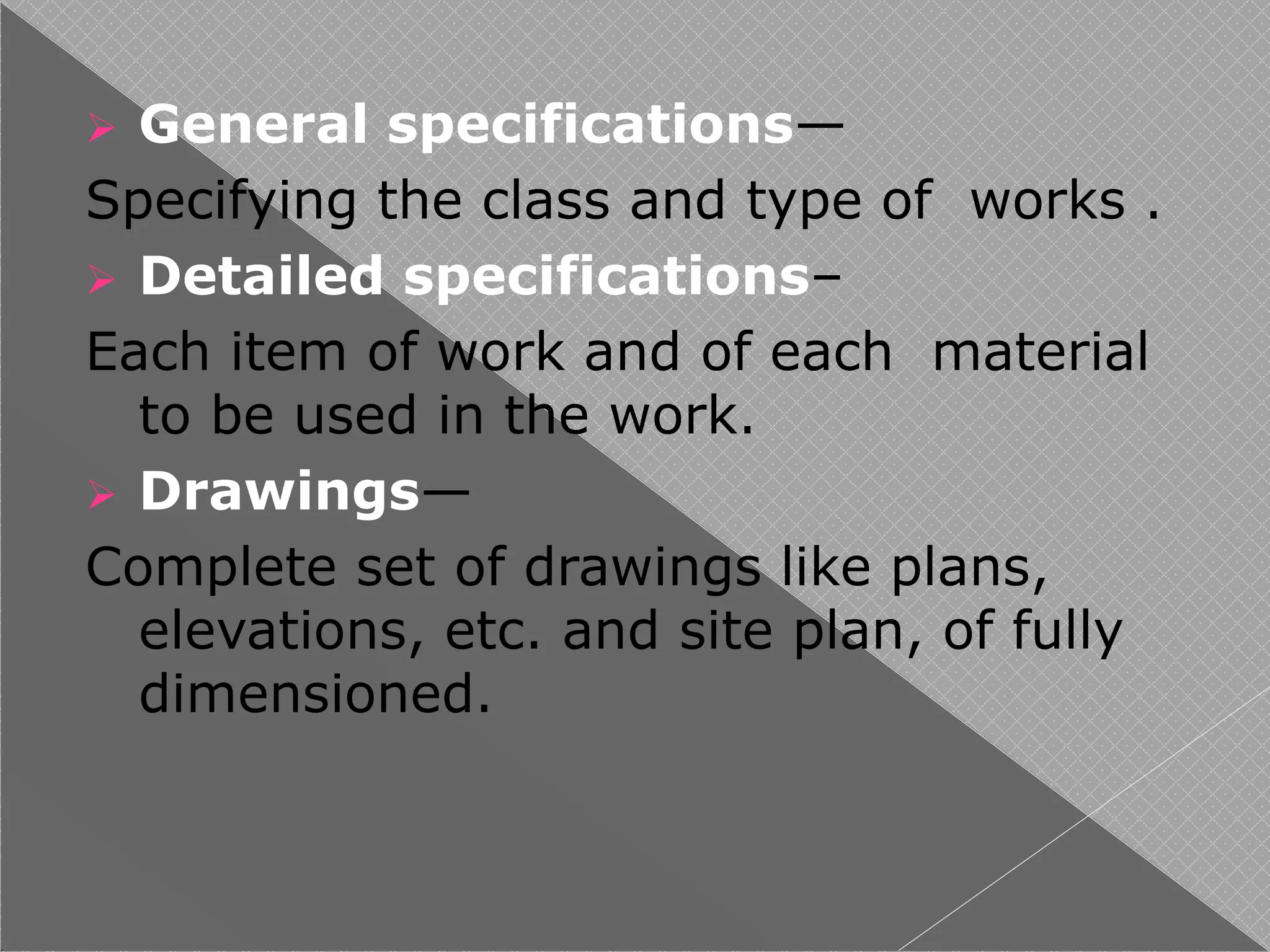  General specifications—
Specifying the class and type of works .
 Detailed specifications–
Each item of work and of each material
to be used in the work.
 Drawings—
Complete set of drawings like plans,
elevations, etc. and site plan, of fully
dimensioned.
 
