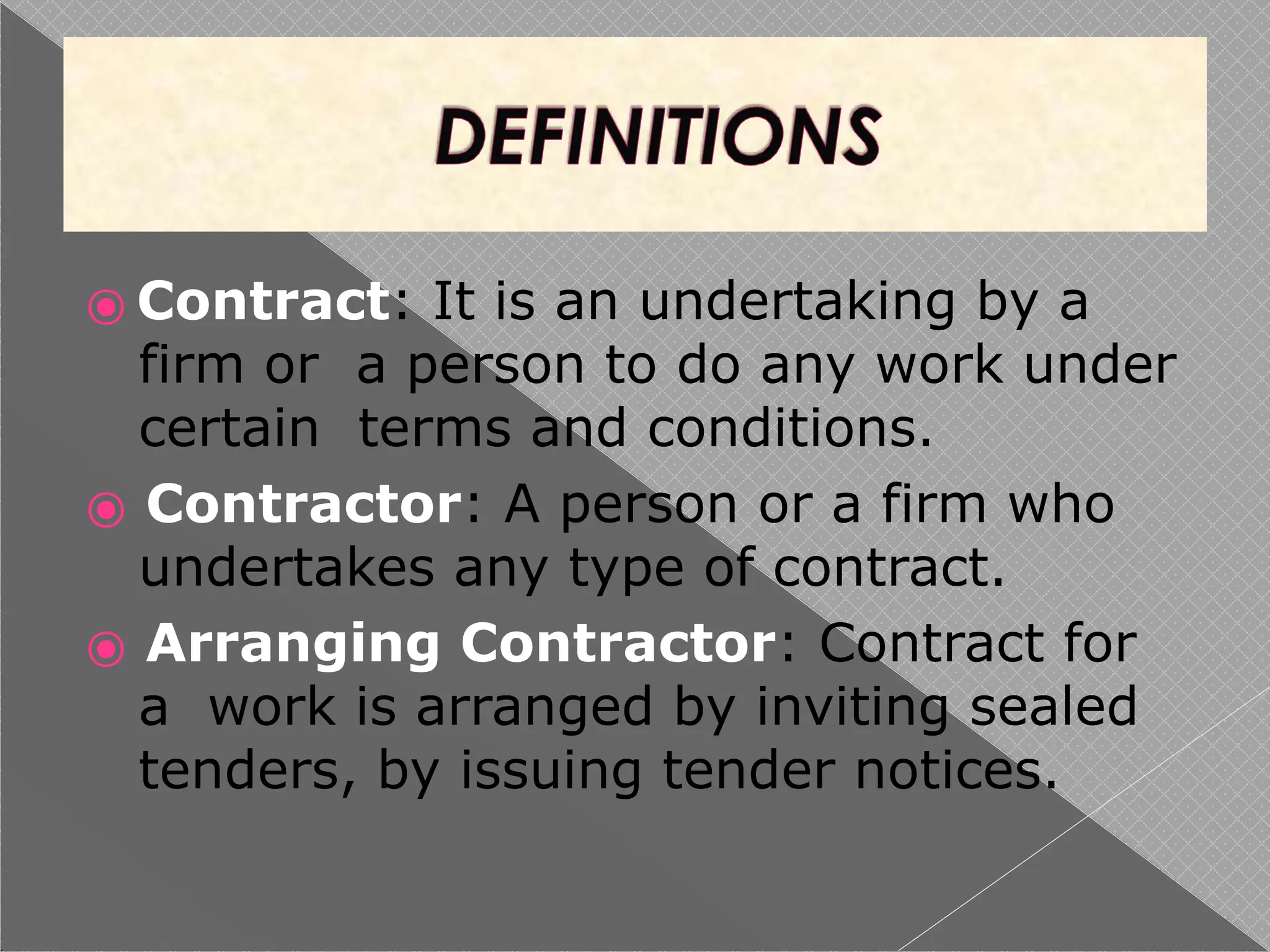 ⦿ Contract: It is an undertaking by a
firm or a person to do any work under
certain terms and conditions.
⦿ Contractor: A person or a firm who
undertakes any type of contract.
⦿ Arranging Contractor: Contract for
a work is arranged by inviting sealed
tenders, by issuing tender notices.
 