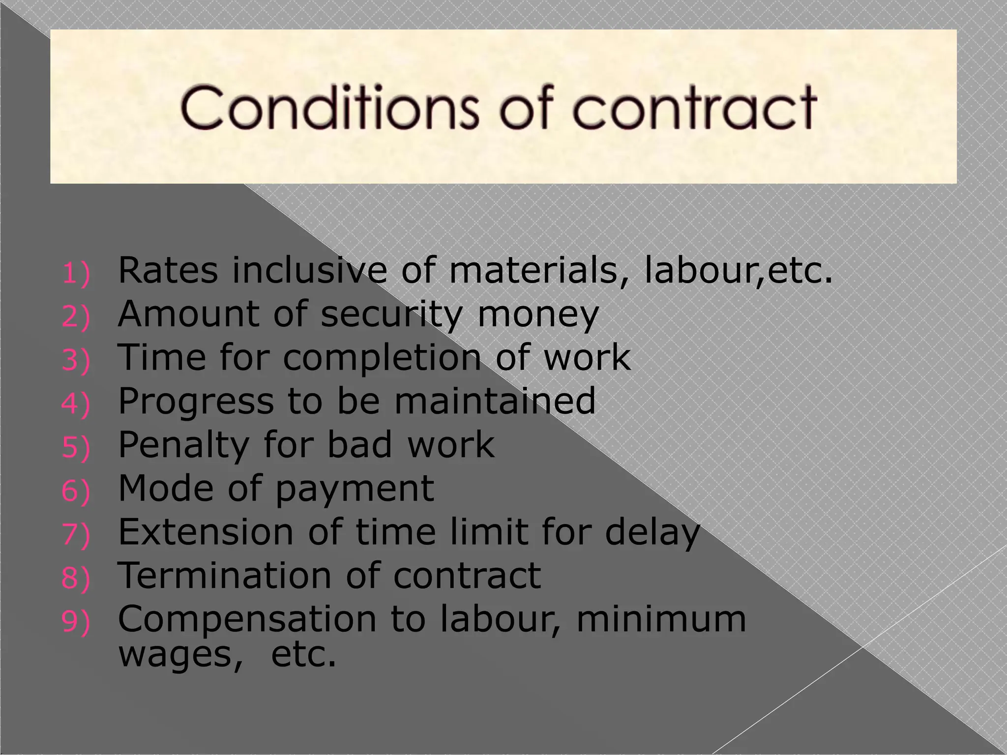 1) Rates inclusive of materials, labour,etc.
2) Amount of security money
3) Time for completion of work
4) Progress to be maintained
5) Penalty for bad work
6) Mode of payment
7) Extension of time limit for delay
8) Termination of contract
9) Compensation to labour, minimum
wages, etc.
 