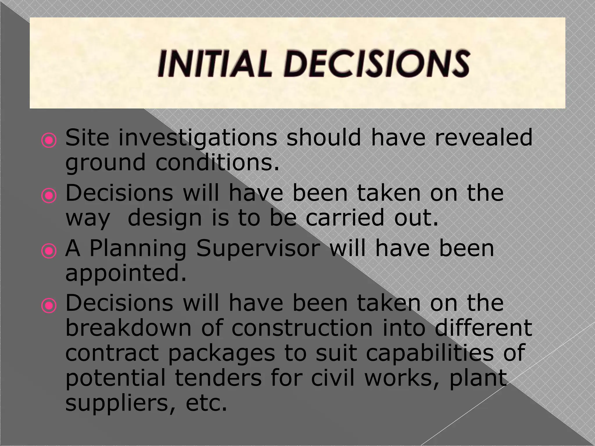 ⦿ Site investigations should have revealed
ground conditions.
⦿ Decisions will have been taken on the
way design is to be carried out.
⦿ A Planning Supervisor will have been
appointed.
⦿ Decisions will have been taken on the
breakdown of construction into different
contract packages to suit capabilities of
potential tenders for civil works, plant
suppliers, etc.
 