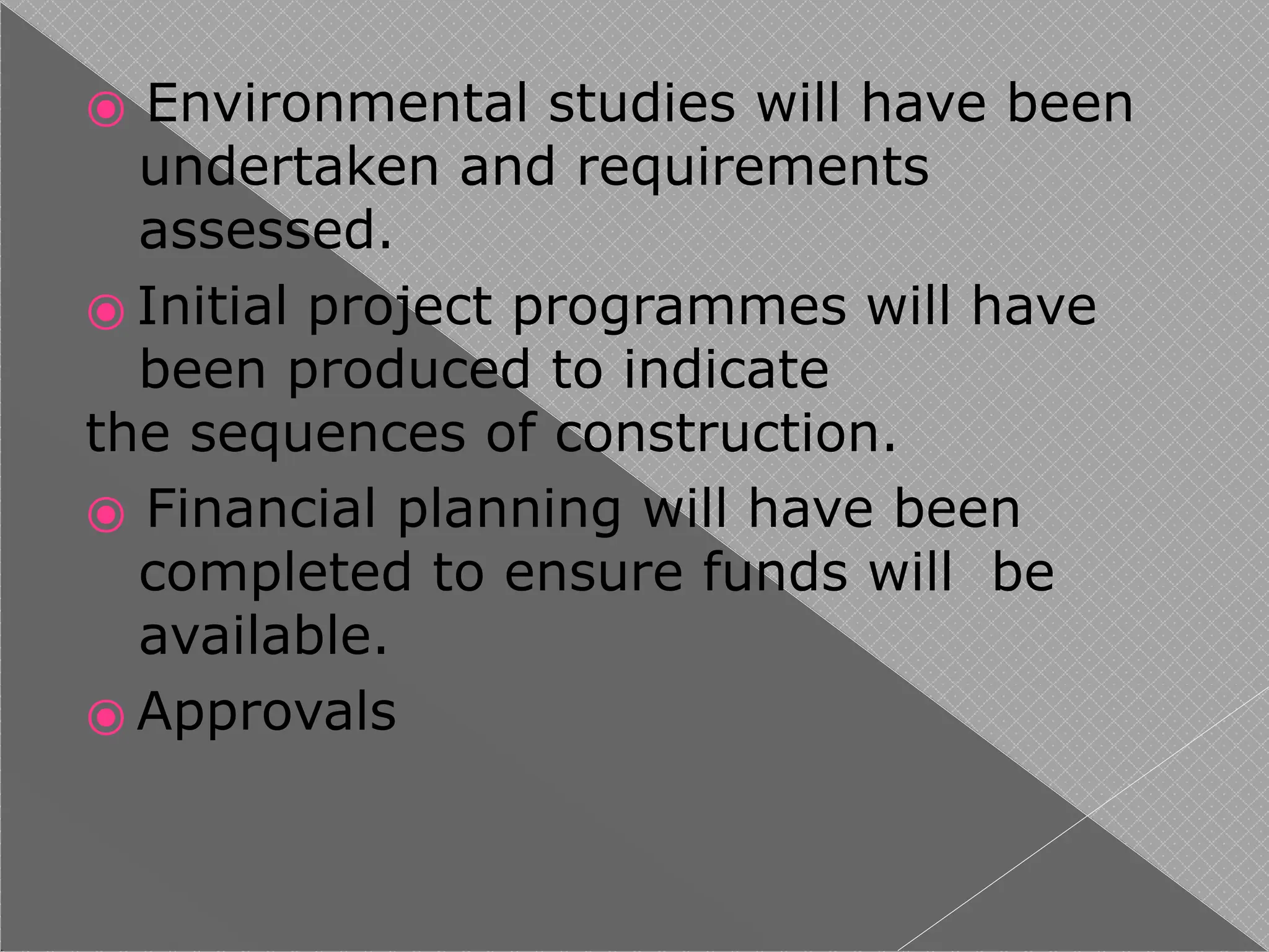 ⦿ Environmental studies will have been
undertaken and requirements
assessed.
⦿ Initial project programmes will have
been produced to indicate
the sequences of construction.
⦿ Financial planning will have been
completed to ensure funds will be
available.
⦿ Approvals
 