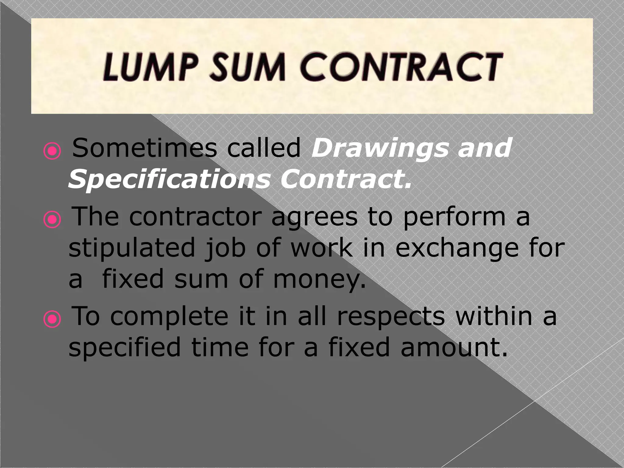 ⦿ Sometimes called Drawings and
Specifications Contract.
⦿ The contractor agrees to perform a
stipulated job of work in exchange for
a fixed sum of money.
⦿ To complete it in all respects within a
specified time for a fixed amount.
 