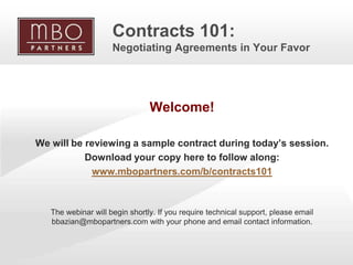 Contracts 101:
                         Negotiating Agreements in Your Favor




                                    Welcome!

    We will be reviewing a sample contract during today’s session.
               Download your copy here to follow along:
                www.mbopartners.com/b/contracts101



       The webinar will begin shortly. If you require technical support, please email
       bbazian@mbopartners.com with your phone and email contact information.



1
                                                                   Copyright © 2009 MBO Partners. All rights reserved.
 