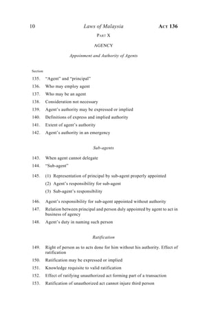 10 Laws of Malaysia ACT 136
PART X
AGENCY
Appoinment and Authority of Agents
Section
135. “Agent” and “principal”
136. Who may employ agent
137. Who may be an agent
138. Consideration not necessary
139. Agent’s authority may be expressed or implied
140. Definitions of express and implied authority
141. Extent of agent’s authority
142. Agent’s authority in an emergency
Sub-agents
143. When agent cannot delegate
144. “Sub-agent”
145. (1) Representation of principal by sub-agent properly appointed
(2) Agent’s responsibility for sub-agent
(3) Sub-agent’s responsibility
146. Agent’s responsibility for sub-agent appointed without authority
147. Relation between principal and person duly appointed by agent to act in
business of agency
148. Agent’s duty in naming such person
Ratification
149. Right of person as to acts done for him without his authority. Effect of
ratification
150. Ratification may be expressed or implied
151. Knowledge requisite to valid ratification
152. Effect of ratifying unauthorized act forming part of a transaction
153. Ratification of unauthorized act cannot injure third person
 