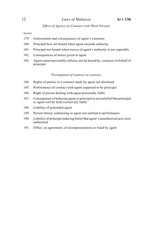 12 Laws of Malaysia ACT 136
Effect of Agency on Contract with Third Persons
Section
179. Enforcement and consequences of agent’s contracts
180. Principal how far bound when agent exceeds authority
181. Principal not bound when excess of agent’s authority is not separable
182. Consequences of notice given to agent
183. Agent cannot personally enforce, nor be bound by, contracts on behalf of
principal
Presumption of contract to contrary
184. Rights of parties to a contract made by agent not disclosed
185. Performance of contract with agent supposed to be principal
186. Right of person dealing with agent personally liable
187. Consequence of inducing agent or principal to act on belief that principal
or agent will be held exclusively liable
188. Liability of pretended agent
189. Person falsely contracting as agent not entitled to performance
190. Liability of principal inducing belief that agent’s unauthorized acts were
authorized
191. Effect, on agreement, of misrepresentation or fraud by agent
 
