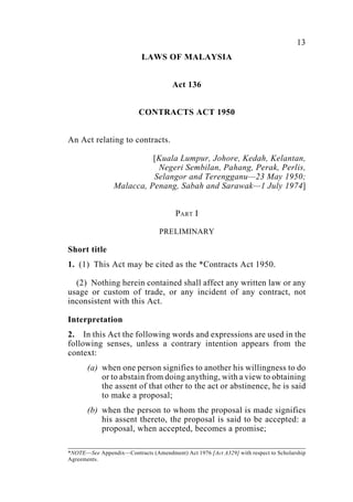 Contracts 13
LAWS OF MALAYSIA
Act 136
CONTRACTS ACT 1950
An Act relating to contracts.
[Kuala Lumpur, Johore, Kedah, Kelantan,
Negeri Sembilan, Pahang, Perak, Perlis,
Selangor and Terengganu—23 May 1950;
Malacca, Penang, Sabah and Sarawak—1 July 1974]
PART I
PRELIMINARY
Short title
1. (1) This Act may be cited as the *Contracts Act 1950.
(2) Nothing herein contained shall affect any written law or any
usage or custom of trade, or any incident of any contract, not
inconsistent with this Act.
Interpretation
2. In this Act the following words and expressions are used in the
following senses, unless a contrary intention appears from the
context:
(a) when one person signifies to another his willingness to do
or to abstain from doing anything, with a view to obtaining
the assent of that other to the act or abstinence, he is said
to make a proposal;
(b) when the person to whom the proposal is made signifies
his assent thereto, the proposal is said to be accepted: a
proposal, when accepted, becomes a promise;
*NOTE—See Appendix—Contracts (Amendment) Act 1976 [Act A329] with respect to Scholarship
Agreements.
 