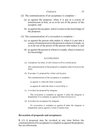 Contracts 15
(2) The communication of an acceptance is complete—
(a) as against the proposer, when it is put in a course of
transmission to him, so as to be out of the power of the
acceptor; and
(b) as against the acceptor, when it comes to the knowledge of
the proposer.
(3) The communication of a revocation is complete—
(a) as against the person who makes it, when it is put into a
course of transmission to the person to whom it is made, so
as to be out of the power of the person who makes it; and
(b) as against the person to whom it is made, when it comes to
his knowledge.
ILLUSTRATIONS
(a) A proposes, by letter, to sell a house to B at a certain price.
The communication of the proposal is complete when B receives the
letter.
(b) B accepts A’s proposal by a letter sent by post.
The communication of the acceptance is complete—
as against A, when the letter is posted;
as against B, when the letter is received by A.
(c) A revokes his proposal by telegram.
The revocation is complete as against A when the telegram is
despatched. It is complete as against B when B receives it.
(d) B revokes his acceptance by telegram.
B’s revocation is complete as against B when the telegram is
despatched, and as against A when it reaches him
Revocation of proposals and acceptances
5. (1) A proposal may be revoked at any time before the
communication of its acceptance is complete as against the proposer,
but not afterwards.
 