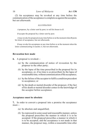 16 Laws of Malaysia ACT 136
(2) An acceptance may be revoked at any time before the
communication of the acceptance is complete as against the acceptor,
but not afterwards.
ILLUSTRATION
A proposes, by a letter sent by post, to sell his house to B.
B accepts the proposal by a letter sent by post.
A may revoke his proposal at any time before or at the moment when B posts
his letter of acceptance, but not afterwards.
B may revoke his acceptance at any time before or at the moment when the
letter communicating it reaches A, but not afterwards.
Revocation how made
6. A proposal is revoked—
(a) by the communication of notice of revocation by the
proposer to the other party;
(b) by the lapse of the time prescribed in the proposal for its
acceptance, or, if no time is so prescribed, by the lapse of
areasonabletime,withoutcommunicationoftheacceptance;
(c) by the failure of the acceptor to fulfil a condition precedent
to acceptance; or
(d) by the death or mental disorder of the proposer, if the fact
of his death or mental disorder comes to the knowledge of
the acceptor before acceptance.
Acceptance must be absolute
7. In order to convert a proposal into a promise the acceptance
must—
(a) be absolute and unqualified;
(b) be expressed in some usual and reasonable manner, unless
the proposal prescribes the manner in which it is to be
accepted. If the proposal prescribes a manner in which it
is to be accepted, and the acceptance is not made in that
manner, the proposer may, within a reasonable time after
 