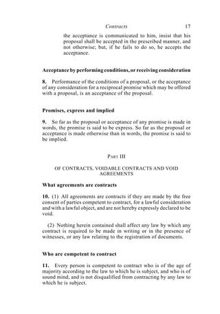 Contracts 17
the acceptance is communicated to him, insist that his
proposal shall be accepted in the prescribed manner, and
not otherwise; but, if he fails to do so, he accepts the
acceptance.
Acceptance by performing conditions, or receiving consideration
8. Performance of the conditions of a proposal, or the acceptance
of any consideration for a reciprocal promise which may be offered
with a proposal, is an acceptance of the proposal.
Promises, express and implied
9. So far as the proposal or acceptance of any promise is made in
words, the promise is said to be express. So far as the proposal or
acceptance is made otherwise than in words, the promise is said to
be implied.
PART III
OF CONTRACTS, VOIDABLE CONTRACTS AND VOID
AGREEMENTS
What agreements are contracts
10. (1) All agreements are contracts if they are made by the free
consent of parties competent to contract, for a lawful consideration
and with a lawful object, and are not hereby expressly declared to be
void.
(2) Nothing herein contained shall affect any law by which any
contract is required to be made in writing or in the presence of
witnesses, or any law relating to the registration of documents.
Who are competent to contract
11. Every person is competent to contract who is of the age of
majority according to the law to which he is subject, and who is of
sound mind, and is not disqualified from contracting by any law to
which he is subject.
 