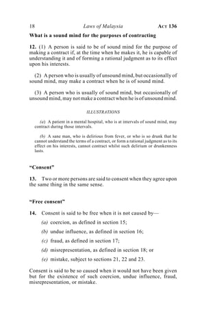 18 Laws of Malaysia ACT 136
What is a sound mind for the purposes of contracting
12. (1) A person is said to be of sound mind for the purpose of
making a contract if, at the time when he makes it, he is capable of
understanding it and of forming a rational judgment as to its effect
upon his interests.
(2) A person who is usually of unsound mind, but occasionally of
sound mind, may make a contract when he is of sound mind.
(3) A person who is usually of sound mind, but occasionally of
unsound mind, may not make a contract when he is of unsound mind.
ILLUSTRATIONS
(a) A patient in a mental hospital, who is at intervals of sound mind, may
contract during those intervals.
(b) A sane man, who is delirious from fever, or who is so drunk that he
cannot understand the terms of a contract, or form a rational judgment as to its
effect on his interests, cannot contract whilst such delirium or drunkenness
lasts.
“Consent”
13. Two or more persons are said to consent when they agree upon
the same thing in the same sense.
“Free consent”
14. Consent is said to be free when it is not caused by—
(a) coercion, as defined in section 15;
(b) undue influence, as defined in section 16;
(c) fraud, as defined in section 17;
(d) misrepresentation, as defined in section 18; or
(e) mistake, subject to sections 21, 22 and 23.
Consent is said to be so caused when it would not have been given
but for the existence of such coercion, undue influence, fraud,
misrepresentation, or mistake.
 