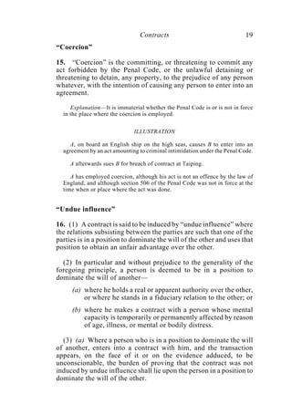 Contracts 19
“Coercion”
15. “Coercion” is the committing, or threatening to commit any
act forbidden by the Penal Code, or the unlawful detaining or
threatening to detain, any property, to the prejudice of any person
whatever, with the intention of causing any person to enter into an
agreement.
Explanation—It is immaterial whether the Penal Code is or is not in force
in the place where the coercion is employed.
ILLUSTRATION
A, on board an English ship on the high seas, causes B to enter into an
agreement by an act amounting to criminal intimidation under the Penal Code.
A afterwards sues B for breach of contract at Taiping.
A has employed coercion, although his act is not an offence by the law of
England, and although section 506 of the Penal Code was not in force at the
time when or place where the act was done.
“Undue influence”
16. (1) A contract is said to be induced by “undue influence” where
the relations subsisting between the parties are such that one of the
parties is in a position to dominate the will of the other and uses that
position to obtain an unfair advantage over the other.
(2) In particular and without prejudice to the generality of the
foregoing principle, a person is deemed to be in a position to
dominate the will of another—
(a) where he holds a real or apparent authority over the other,
or where he stands in a fiduciary relation to the other; or
(b) where he makes a contract with a person whose mental
capacity is temporarily or permanently affected by reason
of age, illness, or mental or bodily distress.
(3) (a) Where a person who is in a position to dominate the will
of another, enters into a contract with him, and the transaction
appears, on the face of it or on the evidence adduced, to be
unconscionable, the burden of proving that the contract was not
induced by undue influence shall lie upon the person in a position to
dominate the will of the other.
 
