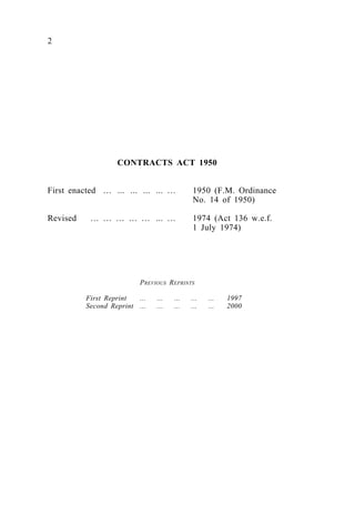 CONTRACTS ACT 1950
First enacted … ... ... ... ... … 1950 (F.M. Ordinance
No. 14 of 1950)
Revised … … … … … ... … 1974 (Act 136 w.e.f.
1 July 1974)
PREVIOUS REPRINTS
First Reprint ... ... ... ... ... 1997
Second Reprint ... ... ... ... ... 2000
2
 