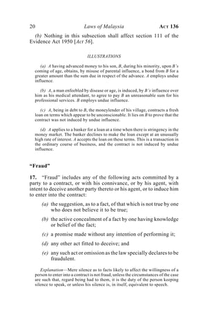 20 Laws of Malaysia ACT 136
(b) Nothing in this subsection shall affect section 111 of the
Evidence Act 1950 [Act 56].
ILLUSTRATIONS
(a) A having advanced money to his son, B, during his minority, upon B’s
coming of age, obtains, by misuse of parental influence, a bond from B for a
greater amount than the sum due in respect of the advance. A employs undue
influence.
(b) A, a man enfeebled by disease or age, is induced, by B’s influence over
him as his medical attendant, to agree to pay B an unreasonable sum for his
professional services. B employs undue influence.
(c) A, being in debt to B, the moneylender of his village, contracts a fresh
loan on terms which appear to be unconscionable. It lies on B to prove that the
contract was not induced by undue influence.
(d) A applies to a banker for a loan at a time when there is stringency in the
money market. The banker declines to make the loan except at an unusually
high rate of interest. A accepts the loan on these terms. This is a transaction in
the ordinary course of business, and the contract is not induced by undue
influence.
“Fraud”
17. “Fraud” includes any of the following acts committed by a
party to a contract, or with his connivance, or by his agent, with
intent to deceive another party thereto or his agent, or to induce him
to enter into the contract:
(a) the suggestion, as to a fact, of that which is not true by one
who does not believe it to be true;
(b) the active concealment of a fact by one having knowledge
or belief of the fact;
(c) a promise made without any intention of performing it;
(d) any other act fitted to deceive; and
(e) any such act or omission as the law specially declares to be
fraudulent.
Explanation—Mere silence as to facts likely to affect the willingness of a
person to enter into a contract is not fraud, unless the circumstances of the case
are such that, regard being had to them, it is the duty of the person keeping
silence to speak, or unless his silence is, in itself, equivalent to speech.
 