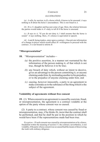 Contracts 21
ILLUSTRATIONS
(a) A sells, by auction, to B, a horse which A knows to be unsound. A says
nothing to B about the horse’s unsoundness. This is not fraud in A.
(b) B is A’s daughter and has just come of age. Here, the relation between
the parties would make it A’s duty to tell B if the horse is unsound.
(c) B says to A, “If you do not deny it, I shall assume that the horse is
sound.” A says nothing. Here, A’s silence is equivalent to speech.
(d) A and B, being traders, enter upon a contract. A has private information
of a change in prices which would affect B’s willingness to proceed with the
contract. A is not bound to inform B.
“Misrepresentation”
18. “Misrepresentation” includes—
(a) the positive assertion, in a manner not warranted by the
information of the person making it, of that which is not
true, though he believes it to be true;
(b) any breach of duty which, without an intent to deceive,
gives an advantage to the person committing it, or anyone
claiming under him, by misleading another to his prejudice,
or to the prejudice of anyone claiming under him; and
(c) causing, however innocently, a party to an agreement to
make a mistake as to the substance of the thing which is the
subject of the agreement.
Voidability of agreements without free consent
19. (1) When consent to an agreement is caused by coercion, fraud,
or misrepresentation, the agreement is a contract voidable at the
option of the party whose consent was so caused.
(2) A party to a contract, whose consent was caused by fraud or
misrepresentation, may, if he thinks fit, insist that the contract shall
be performed, and that he shall be put in the position in which he
would have been if the representations made had been true.
Exception—If such consent was caused by misrepresentation or by silence,
fraudulent within the meaning of section 17, the contract, nevertheless, is not
voidable, if the party whose consent was so caused had the means of discovering
the truth with ordinary diligence.
 