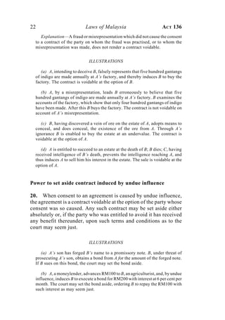 22 Laws of Malaysia ACT 136
Explanation—A fraud or misrepresentation which did not cause the consent
to a contract of the party on whom the fraud was practised, or to whom the
misrepresentation was made, does not render a contract voidable.
ILLUSTRATIONS
(a) A, intending to deceive B, falsely represents that five hundred gantangs
of indigo are made annually at A’s factory, and thereby induces B to buy the
factory. The contract is voidable at the option of B.
(b) A, by a misrepresentation, leads B erroneously to believe that five
hundred gantangs of indigo are made annually at A’s factory. B examines the
accounts of the factory, which show that only four hundred gantangs of indigo
have been made. After this B buys the factory. The contract is not voidable on
account of A’s misrepresentation.
(c) B, having discovered a vein of ore on the estate of A, adopts means to
conceal, and does conceal, the existence of the ore from A. Through A’s
ignorance B is enabled to buy the estate at an undervalue. The contract is
voidable at the option of A.
(d) A is entitled to succeed to an estate at the death of B; B dies; C, having
received intelligence of B’s death, prevents the intelligence reaching A, and
thus induces A to sell him his interest in the estate. The sale is voidable at the
option of A.
Power to set aside contract induced by undue influence
20. When consent to an agreement is caused by undue influence,
the agreement is a contract voidable at the option of the party whose
consent was so caused. Any such contract may be set aside either
absolutely or, if the party who was entitled to avoid it has received
any benefit thereunder, upon such terms and conditions as to the
court may seem just.
ILLUSTRATIONS
(a) A’s son has forged B’s name to a promissory note. B, under threat of
prosecuting A’s son, obtains a bond from A for the amount of the forged note.
If B sues on this bond, the court may set the bond aside.
(b) A, a moneylender, advances RM100 to B, an agriculturist, and, by undue
influence, induces B to execute a bond for RM200 with interest at 6 per cent per
month. The court may set the bond aside, ordering B to repay the RM100 with
such interest as may seem just.
 
