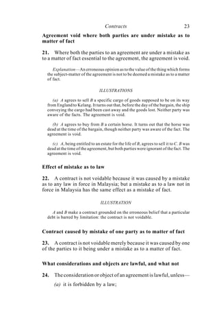Contracts 23
Agreement void where both parties are under mistake as to
matter of fact
21. Where both the parties to an agreement are under a mistake as
to a matter of fact essential to the agreement, the agreement is void.
Explanation—An erroneous opinion as to the value of the thing which forms
the subject-matter of the agreement is not to be deemed a mistake as to a matter
of fact.
ILLUSTRATIONS
(a) A agrees to sell B a specific cargo of goods supposed to be on its way
from England to Kelang. It turns out that, before the day of the bargain, the ship
conveying the cargo had been cast away and the goods lost. Neither party was
aware of the facts. The agreement is void.
(b) A agrees to buy from B a certain horse. It turns out that the horse was
dead at the time of the bargain, though neither party was aware of the fact. The
agreement is void.
(c) A, being entitled to an estate for the life of B, agrees to sell it to C. B was
dead at the time of the agreement, but both parties were ignorant of the fact. The
agreement is void.
Effect of mistake as to law
22. A contract is not voidable because it was caused by a mistake
as to any law in force in Malaysia; but a mistake as to a law not in
force in Malaysia has the same effect as a mistake of fact.
ILLUSTRATION
A and B make a contract grounded on the erroneous belief that a particular
debt is barred by limitation: the contract is not voidable.
Contract caused by mistake of one party as to matter of fact
23. A contract is not voidable merely because it was caused by one
of the parties to it being under a mistake as to a matter of fact.
What considerations and objects are lawful, and what not
24. The consideration or object of an agreement is lawful, unless—
(a) it is forbidden by a law;
 