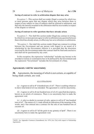 28 Laws of Malaysia ACT 136
Saving of contract to refer to arbitration dispute that may arise
Exception 1—This section shall not render illegal a contract by which two
or more persons agree that any dispute which may arise between them in
respect of any subject or class of subjects shall be referred to arbitration, and
that only the amount awarded in the arbitration shall be recoverable in respect
of the dispute so referred.
Saving of contract to refer questions that have already arisen
Exception 2-—Nor shall this section render illegal any contract in writing,
by which two or more persons agree to refer to arbitration any question between
them which has already arisen, or affect any law as to references to arbitration.
*Exception 3—Nor shall this section render illegal any contract in writing
between the Government and any person with respect to an award of a
scholarship by the Government wherein it is provided that the discretion
exercised by the Government under that contract shall be final and conclusive
and shall not be questioned by any court.
In this exception, the expression “scholarship” includes any bursary to be
awarded or tuition or examination fees to be defrayed by the Government and
the expression “Government” includes the Government of a State.
Agreements void for uncertainty
30. Agreements, the meaning of which is not certain, or capable of
being made certain, are void.
ILLUSTRATIONS
(a) A agrees to sell to B “a hundred tons of oil”. There is nothing whatever
to show what kind of oil was intended. The agreement is void for uncertainty.
(b) A agrees to sell to B one hundred tons of oil of a specified description,
known as an article of commerce. There is no uncertainty here to make the
agreement void.
(c) A, who is a dealer in coconut oil only, agrees to sell to B “one hundred
tons of oil”. The nature of A’s trade affords an indication of the meaning of the
words, and A has entered into a contract for the sale of one hundred tons of
coconut oil.
(d) A agrees to sell to B “all the grain in my granary at Ipoh”. There is no
uncertainty here to make the agreement void.
*NOTE—See Appendix–Contracts (Amendment) Act 1976 [Act 32a] with respect to Scholarship
Agreements.
 