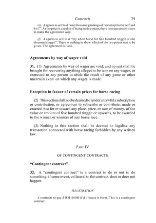 Contracts 29
(e) A agrees to sell to B “one thousand gantangs of rice at a price to be fixed
by C”. As the price is capable of being made certain, there is no uncertainty here
to make the agreement void.
(f) A agrees to sell to B “my white horse for five hundred ringgit or one
thousand ringgit”. There is nothing to show which of the two prices was to be
given. The agreement is void.
Agreements by way of wager void
31. (1) Agreements by way of wager are void; and no suit shall be
brought for recovering anything alleged to be won on any wager, or
entrusted to any person to abide the result of any game or other
uncertain event on which any wager is made.
Exception in favour of certain prizes for horse racing
(2) Thissectionshallnotbedeemedtorenderunlawfulasubscription
or contribution, or agreement to subscribe or contribute, made or
entered into for or toward any plate, prize, or sum of money, of the
value or amount of five hundred ringgit or upwards, to be awarded
to the winner or winners of any horse race.
(3) Nothing in this section shall be deemed to legalise any
transaction connected with horse racing forbidden by any written
law.
PART IV
OF CONTINGENT CONTRACTS
“Contingent contract”
32. A “contingent contract” is a contract to do or not to do
something, if some event, collateral to the contract, does or does not
happen.
ILLUSTRATION
A contracts to pay B RM10,000 if B’s house is burnt. This is a contingent
contract.
 