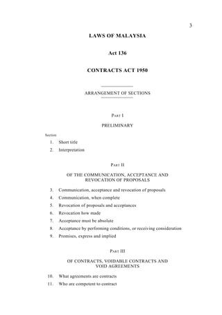 3
LAWS OF MALAYSIA
Act 136
CONTRACTS ACT 1950
ARRANGEMENT OF SECTIONS
PART I
PRELIMINARY
Section
1. Short title
2. Interpretation
PART II
OF THE COMMUNICATION, ACCEPTANCE AND
REVOCATION OF PROPOSALS
3. Communication, acceptance and revocation of proposals
4. Communication, when complete
5. Revocation of proposals and acceptances
6. Revocation how made
7. Acceptance must be absolute
8. Acceptance by performing conditions, or receiving consideration
9. Promises, express and implied
PART III
OF CONTRACTS, VOIDABLE CONTRACTS AND
VOID AGREEMENTS
10. What agreements are contracts
11. Who are competent to contract
 