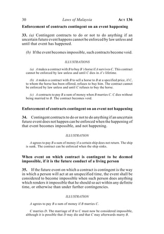 30 Laws of Malaysia ACT 136
Enforcement of contracts contingent on an event happening
33. (a) Contingent contracts to do or not to do anything if an
uncertain future event happens cannot be enforced by law unless and
until that event has happened.
(b) If the event becomes impossible, such contracts become void.
ILLUSTRATIONS
(a) A makes a contract with B to buy B’s horse if A survives C. This contract
cannot be enforced by law unless and until C dies in A’s lifetime.
(b) A makes a contract with B to sell a horse to B at a specified price, if C,
to whom the horse has been offered, refuses to buy him. The contract cannot
be enforced by law unless and until C refuses to buy the horse.
(c) A contracts to pay B a sum of money when B marries C. C dies without
being married to B. The contract becomes void.
Enforcement of contracts contingent on an event not happening
34. Contingent contracts to do or not to do anything if an uncertain
future event does not happen can be enforced when the happening of
that event becomes impossible, and not happening.
ILLUSTRATION
A agrees to pay B a sum of money if a certain ship does not return. The ship
is sunk. The contract can be enforced when the ship sinks.
When event on which contract is contingent to be deemed
impossible, if it is the future conduct of a living person
35. If the future event on which a contract is contingent is the way
in which a person will act at an unspecified time, the event shall be
considered to become impossible when such person does anything
which renders it impossible that he should so act within any definite
time, or otherwise than under further contingencies.
ILLUSTRATION
A agrees to pay B a sum of money if B marries C.
C marries D. The marriage of B to C must now be considered impossible,
although it is possible that D may die and that C may afterwards marry B.
 
