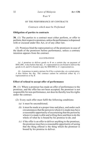 32 Laws of Malaysia ACT 136
PART V
OF THE PERFORMANCE OF CONTRACTS
Contracts which must be Performed
Obligation of parties to contracts
38. (1) The parties to a contract must either perform, or offer to
perform,theirrespectivepromises,unlesstheperformanceisdispensed
with or excused under this Act, or of any other law.
(2) Promises bind the representatives of the promisors in case of
the death of the promisors before performance, unless a contrary
intention appears from the contract.
ILLUSTRATIONS
(a) A promises to deliver goods to B on a certain day on payment of
RM1,000. A dies before that day. A’s representatives are bound to deliver the
goods to B, and B is bound to pay the RM1000 to A’s representatives.
(b) A promises to paint a picture for B by a certain day, at a certain price.
A dies before the day. The contract cannot be enforced either by A’s
representatives or by B.
Effect of refusal to accept offer of performance
39. (1) Where a promisor has made an offer of performance to the
promisee, and the offer has not been accepted, the promisor is not
responsible for non-performance, nor does he thereby lose his rights
under the contract.
(2) Every such offer must fulfil the following conditions:
(a) it must be unconditional;
(b) it must be made at a proper time and place, and under such
circumstances that the person to whom it is made may have
a reasonable opportunity of ascertaining that the person by
whom it is made is able and willing there and then to do the
whole of what he is bound by his promise to do; and
(c) if the offer is an offer to deliver anything to the promisee,
the promisee must have a reasonable opportunity of seeing
that the thing offered is the thing which the promisor is
bound by his promise to deliver.
 