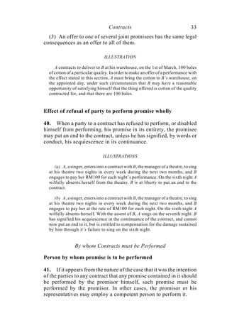 Contracts 33
(3) An offer to one of several joint promisees has the same legal
consequences as an offer to all of them.
ILLUSTRATION
A contracts to deliver to B at his warehouse, on the 1st of March, 100 bales
of cotton of a particular quality. In order to make an offer of a performance with
the effect stated in this section, A must bring the cotton to B’s warehouse, on
the appointed day, under such circumstances that B may have a reasonable
opportunity of satisfying himself that the thing offered is cotton of the quality
contracted for, and that there are 100 bales.
Effect of refusal of party to perform promise wholly
40. When a party to a contract has refused to perform, or disabled
himself from performing, his promise in its entirety, the promisee
may put an end to the contract, unless he has signified, by words or
conduct, his acquiescence in its continuance.
ILLUSTRATIONS
(a) A, a singer, enters into a contract with B, the manager of a theatre, to sing
at his theatre two nights in every week during the next two months, and B
engages to pay her RM100 for each night’s performance. On the sixth night A
wilfully absents herself from the theatre. B is at liberty to put an end to the
contract.
(b) A, a singer, enters into a contract with B, the manager of a theatre, to sing
at his theatre two nights in every week during the next two months, and B
engages to pay her at the rate of RM100 for each night. On the sixth night A
wilfully absents herself. With the assent of B, A sings on the seventh night. B
has signified his acquiescence in the continuance of the contract, and cannot
now put an end to it, but is entitled to compensation for the damage sustained
by him through A’s failure to sing on the sixth night.
By whom Contracts must be Performed
Person by whom promise is to be performed
41. If it appears from the nature of the case that it was the intention
of the parties to any contract that any promise contained in it should
be performed by the promisor himself, such promise must be
performed by the promisor. In other cases, the promisor or his
representatives may employ a competent person to perform it.
 