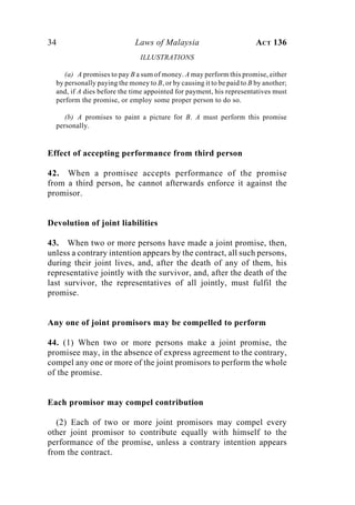 34 Laws of Malaysia ACT 136
ILLUSTRATIONS
(a) A promises to pay B a sum of money. A may perform this promise, either
by personally paying the money to B, or by causing it to be paid to B by another;
and, if A dies before the time appointed for payment, his representatives must
perform the promise, or employ some proper person to do so.
(b) A promises to paint a picture for B. A must perform this promise
personally.
Effect of accepting performance from third person
42. When a promisee accepts performance of the promise
from a third person, he cannot afterwards enforce it against the
promisor.
Devolution of joint liabilities
43. When two or more persons have made a joint promise, then,
unless a contrary intention appears by the contract, all such persons,
during their joint lives, and, after the death of any of them, his
representative jointly with the survivor, and, after the death of the
last survivor, the representatives of all jointly, must fulfil the
promise.
Any one of joint promisors may be compelled to perform
44. (1) When two or more persons make a joint promise, the
promisee may, in the absence of express agreement to the contrary,
compel any one or more of the joint promisors to perform the whole
of the promise.
Each promisor may compel contribution
(2) Each of two or more joint promisors may compel every
other joint promisor to contribute equally with himself to the
performance of the promise, unless a contrary intention appears
from the contract.
 