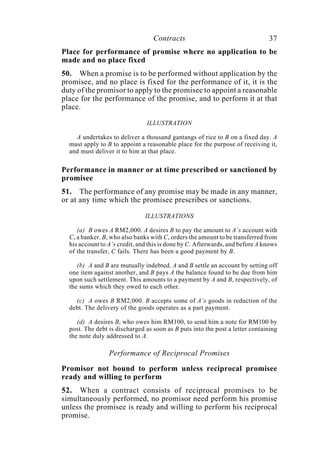 Contracts 37
Place for performance of promise where no application to be
made and no place fixed
50. When a promise is to be performed without application by the
promisee, and no place is fixed for the performance of it, it is the
duty of the promisor to apply to the promisee to appoint a reasonable
place for the performance of the promise, and to perform it at that
place.
ILLUSTRATION
A undertakes to deliver a thousand gantangs of rice to B on a fixed day. A
must apply to B to appoint a reasonable place for the purpose of receiving it,
and must deliver it to him at that place.
Performance in manner or at time prescribed or sanctioned by
promisee
51. The performance of any promise may be made in any manner,
or at any time which the promisee prescribes or sanctions.
ILLUSTRATIONS
(a) B owes A RM2,000. A desires B to pay the amount to A’s account with
C, a banker. B, who also banks with C, orders the amount to be transferred from
his account to A’s credit, and this is done by C. Afterwards, and before A knows
of the transfer, C fails. There has been a good payment by B.
(b) A and B are mutually indebted. A and B settle an account by setting off
one item against another, and B pays A the balance found to be due from him
upon such settlement. This amounts to a payment by A and B, respectively, of
the sums which they owed to each other.
(c) A owes B RM2,000. B accepts some of A’s goods in reduction of the
debt. The delivery of the goods operates as a part payment.
(d) A desires B, who owes him RM100, to send him a note for RM100 by
post. The debt is discharged as soon as B puts into the post a letter containing
the note duly addressed to A.
Performance of Reciprocal Promises
Promisor not bound to perform unless reciprocal promisee
ready and willing to perform
52. When a contract consists of reciprocal promises to be
simultaneously performed, no promisor need perform his promise
unless the promisee is ready and willing to perform his reciprocal
promise.
 