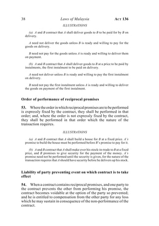 38 Laws of Malaysia ACT 136
ILLUSTRATIONS
(a) A and B contract that A shall deliver goods to B to be paid for by B on
delivery.
A need not deliver the goods unless B is ready and willing to pay for the
goods on delivery.
B need not pay for the goods unless A is ready and willing to deliver them
on payment.
(b) A and B contract that A shall deliver goods to B at a price to be paid by
instalments, the first instalment to be paid on delivery.
A need not deliver unless B is ready and willing to pay the first instalment
on delivery.
B need not pay the first instalment unless A is ready and willing to deliver
the goods on payment of the first instalment.
Order of performance of reciprocal promises
53. Wheretheorderinwhichreciprocalpromisesaretobeperformed
is expressly fixed by the contract, they shall be performed in that
order; and, where the order is not expressly fixed by the contract,
they shall be performed in that order which the nature of the
transaction requires.
ILLUSTRATIONS
(a) A and B contract that A shall build a house for B at a fixed price. A’s
promise to build the house must be performed before B’s promise to pay for it.
(b) A and B contract that A shall make over his stock-in-trade to B at a fixed
price, and B promises to give security for the payment of the money. A’s
promise need not be performed until the security is given, for the nature of the
transaction requires that A should have security before he delivers up his stock.
Liability of party preventing event on which contract is to take
effect
54. When a contract contains reciprocal promises, and one party to
the contract prevents the other from performing his promise, the
contract becomes voidable at the option of the party so prevented;
and he is entitled to compensation from the other party for any loss
which he may sustain in consequence of the non-performance of the
contract.
 