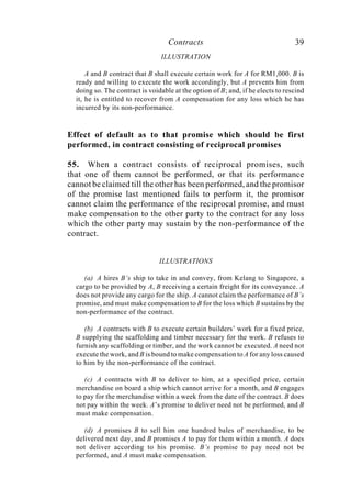 Contracts 39
ILLUSTRATION
A and B contract that B shall execute certain work for A for RM1,000. B is
ready and willing to execute the work accordingly, but A prevents him from
doing so. The contract is voidable at the option of B; and, if he elects to rescind
it, he is entitled to recover from A compensation for any loss which he has
incurred by its non-performance.
Effect of default as to that promise which should be first
performed, in contract consisting of reciprocal promises
55. When a contract consists of reciprocal promises, such
that one of them cannot be performed, or that its performance
cannot be claimed till the other has been performed, and the promisor
of the promise last mentioned fails to perform it, the promisor
cannot claim the performance of the reciprocal promise, and must
make compensation to the other party to the contract for any loss
which the other party may sustain by the non-performance of the
contract.
ILLUSTRATIONS
(a) A hires B’s ship to take in and convey, from Kelang to Singapore, a
cargo to be provided by A, B receiving a certain freight for its conveyance. A
does not provide any cargo for the ship. A cannot claim the performance of B’s
promise, and must make compensation to B for the loss which B sustains by the
non-performance of the contract.
(b) A contracts with B to execute certain builders’ work for a fixed price,
B supplying the scaffolding and timber necessary for the work. B refuses to
furnish any scaffolding or timber, and the work cannot be executed. A need not
execute the work, and B is bound to make compensation to A for any loss caused
to him by the non-performance of the contract.
(c) A contracts with B to deliver to him, at a specified price, certain
merchandise on board a ship which cannot arrive for a month, and B engages
to pay for the merchandise within a week from the date of the contract. B does
not pay within the week. A’s promise to deliver need not be performed, and B
must make compensation.
(d) A promises B to sell him one hundred bales of merchandise, to be
delivered next day, and B promises A to pay for them within a month. A does
not deliver according to his promise. B’s promise to pay need not be
performed, and A must make compensation.
 